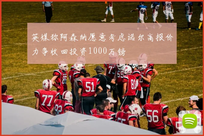 英媒称阿森纳愿意考虑诺尔高报价力争收回投资1000万镑