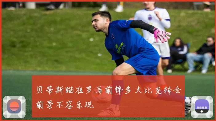 贝蒂斯瞄准罗马前锋多夫比克转会前景不容乐观