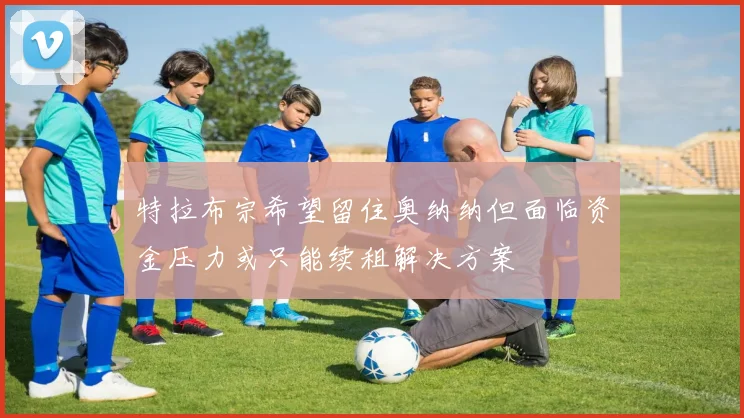 特拉布宗希望留住奥纳纳但面临资金压力或只能续租解决方案