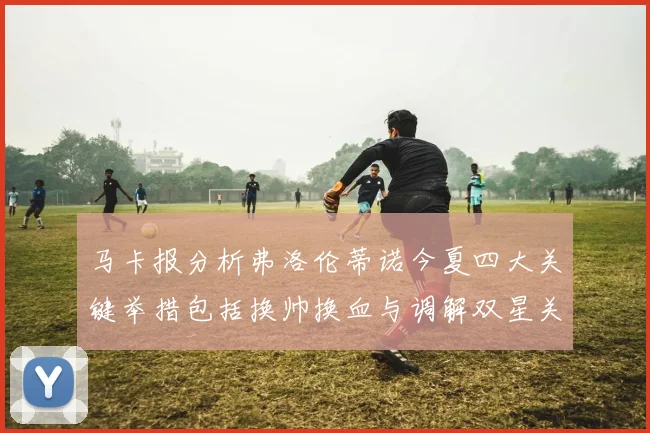 马卡报分析弗洛伦蒂诺今夏四大关键举措包括换帅换血与调解双星关系