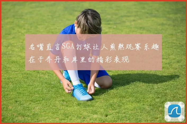 名嘴直言SGA打球让人煎熬观赛乐趣在于乔丹和库里的精彩表现