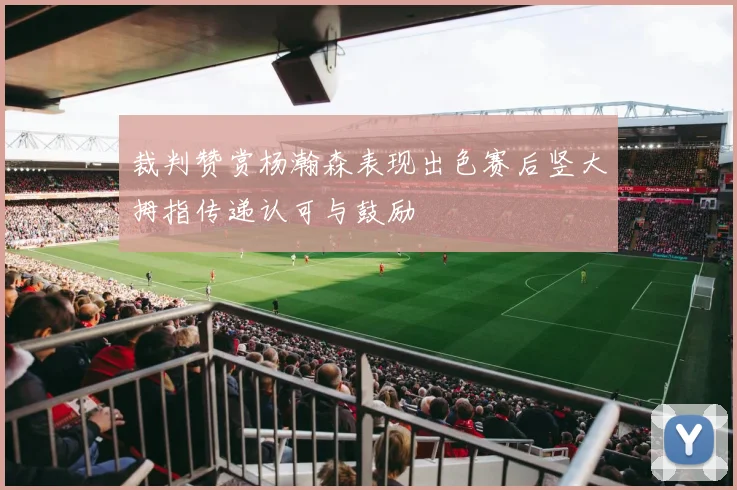 裁判赞赏杨瀚森表现出色赛后竖大拇指传递认可与鼓励