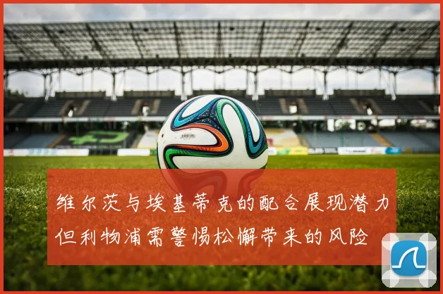 维尔茨与埃基蒂克的配合展现潜力但利物浦需警惕松懈带来的风险
