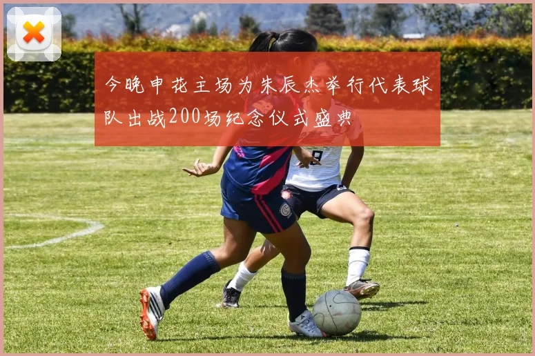 今晚申花主场为朱辰杰举行代表球队出战200场纪念仪式盛典