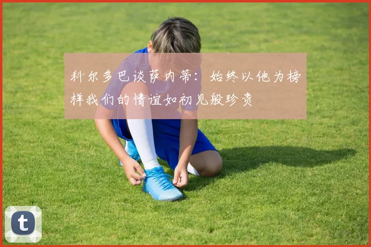 科尔多巴谈萨内蒂：始终以他为榜样我们的情谊如初见般珍贵