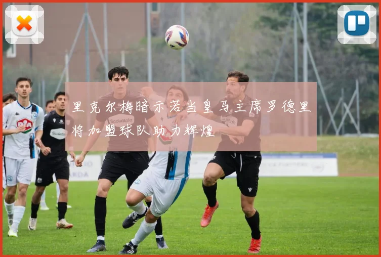 里克尔梅暗示若当皇马主席罗德里将加盟球队助力辉煌