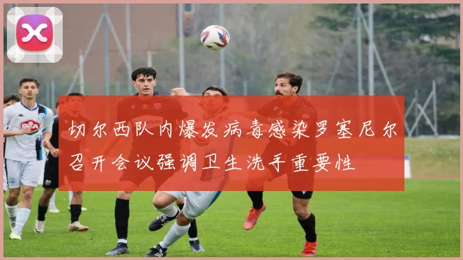 切尔西队内爆发病毒感染罗塞尼尔召开会议强调卫生洗手重要性