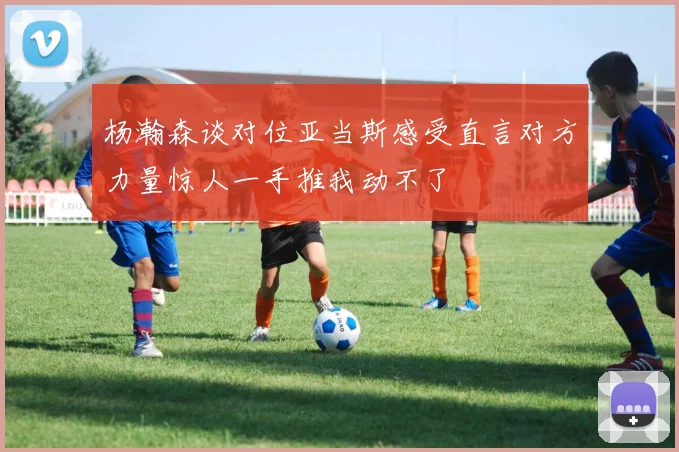 杨瀚森谈对位亚当斯感受直言对方力量惊人一手推我动不了