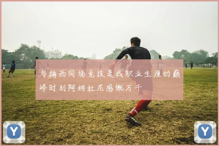 与梅西同场竞技是我职业生涯的巅峰时刻阿姆杜尼感慨万千
