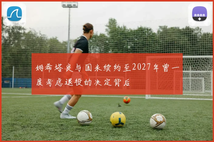 姆希塔良与国米续约至2027年曾一度考虑退役的决定背后