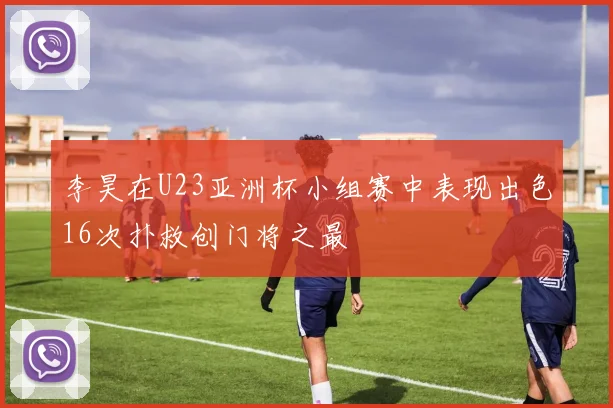 李昊在U23亚洲杯小组赛中表现出色16次扑救创门将之最